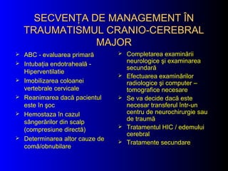 SECVENŢA DE MANAGEMENT ÎNSECVENŢA DE MANAGEMENT ÎN
TRAUMATISMUL CRANIO-CEREBRALTRAUMATISMUL CRANIO-CEREBRAL
MAJORMAJOR
 ABC - evaluarea primară
 Intubaţia endotraheală -
Hiperventilatie
 Imobilizarea coloanei
vertebrale cervicale
 Reanimarea dacă pacientul
este în şoc
 Hemostaza în cazul
sângerărilor din scalp
(compresiune directă)
 Determinarea altor cauze de
comă/obnubilare
 Completarea examinării
neurologice şi examinarea
secundară
 Efectuarea examinărilor
radiologice şi computer –
tomografice necesare
 Se va decide dacă este
necesar transferul într-un
centru de neurochirurgie sau
de traumă
 Tratamentul HIC / edemului
cerebral
 Tratamente secundare
 