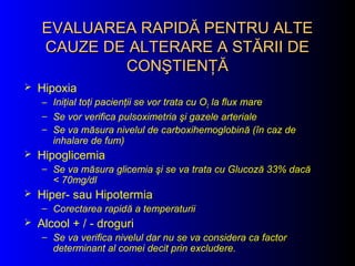 EVALUAREA RAPIDĂ PENTRU ALTEEVALUAREA RAPIDĂ PENTRU ALTE
CAUZE DE ALTERARE A STĂRII DECAUZE DE ALTERARE A STĂRII DE
CONŞTIENŢĂCONŞTIENŢĂ
 Hipoxia
– Iniţial toţi pacienţii se vor trata cu O2 la flux mare
– Se vor verifica pulsoximetria şi gazele arteriale
– Se va măsura nivelul de carboxihemoglobină (în caz de
inhalare de fum)
 Hipoglicemia
– Se va măsura glicemia şi se va trata cu Glucoză 33% dacă
< 70mg/dl
 Hiper- sau Hipotermia
– Corectarea rapidă a temperaturii
 Alcool + / - droguri
– Se va verifica nivelul dar nu se va considera ca factor
determinant al comei decit prin excludere.
 