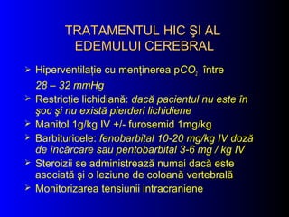 TRATAMENTULTRATAMENTUL HICHIC ŞI ALŞI AL
EDEMULUI CEREBRALEDEMULUI CEREBRAL
 Hiperventilaţie cu menţinerea pCO2 între
28 – 32 mmHg
 Restricţie lichidiană: dacă pacientul nu este în
şoc şi nu există pierderi lichidiene
 Manitol 1g/kg IV +/- furosemid 1mg/kg
 Barbituricele: fenobarbital 10-20 mg/kg IV doză
de încărcare sau pentobarbital 3-6 mg / kg IV
 Steroizii se administrează numai dacă este
asociată şi o leziune de coloană vertebrală
 Monitorizarea tensiunii intracraniene
 