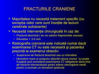FRACTURILE CRANIENEFRACTURILE CRANIENE
 Majoritatea nu necesită tratament specific (cu
excepţia celor care sunt însoţite de leziuni
cerebrale subiacente)
 Necesită intervenţie chirurgicală în caz de:
– Fractură deschisă ( se vor păstra fragmentele osoase)
– Înfundare > 3-5 mm
 Radiografia craniană este indicată numai dacă
examinarea CT nu este necesară şi pacientul
prezintă la examenul obiectiv:
– Suspiciune de fractură deschisă sau cu infundare
– Hematom mare al scalpului datorită căruia craniul nu poate
fi palpat (unii consideră examinarea CT obligatorie dacă linia
de fractură intersectează şanţul arterei meningiene medii,
pentru a exclude un hematom epidural)
 