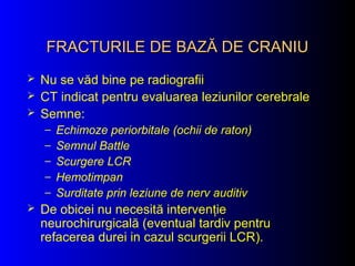 FRACTURILE DE BAZĂ DE CRANIUFRACTURILE DE BAZĂ DE CRANIU
 Nu se văd bine pe radiografii
 CT indicat pentru evaluarea leziunilor cerebrale
 Semne:
– Echimoze periorbitale (ochii de raton)
– Semnul Battle
– Scurgere LCR
– Hemotimpan
– Surditate prin leziune de nerv auditiv
 De obicei nu necesită intervenţie
neurochirurgicală (eventual tardiv pentru
refacerea durei in cazul scurgerii LCR).
 