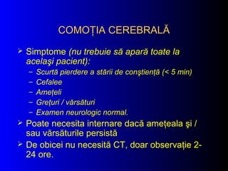 COMOŢIA CEREBRALĂCOMOŢIA CEREBRALĂ
 Simptome (nu trebuie să apară toate la
acelaşi pacient):
– Scurtă pierdere a stării de conştienţă (< 5 min)
– Cefalee
– Ameţeli
– Greţuri / vărsături
– Examen neurologic normal.
 Poate necesita internare dacă ameţeala şi /
sau vărsăturile persistă
 De obicei nu necesită CT, doar observaţie 2-
24 ore.
 