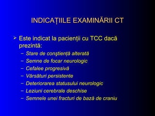 INDICAŢIILE EXAMINĂRII CTINDICAŢIILE EXAMINĂRII CT
 Este indicat la pacienţii cu TCC dacă
prezintă:
– Stare de conştienţă alterată
– Semne de focar neurologic
– Cefalee progresivă
– Vărsături persistente
– Deteriorarea statusului neurologic
– Leziuni cerebrale deschise
– Semnele unei fracturi de bază de craniu
 