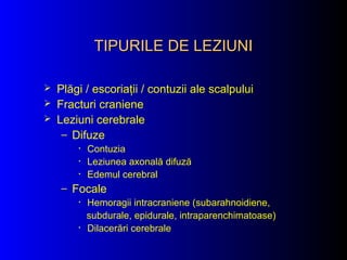 TIPURILE DE LEZIUNITIPURILE DE LEZIUNI
 Plăgi / escoriaţii / contuzii ale scalpului
 Fracturi craniene
 Leziuni cerebrale
– Difuze
• Contuzia
• Leziunea axonală difuză
• Edemul cerebral
– Focale
• Hemoragii intracraniene (subarahnoidiene,
subdurale, epidurale, intraparenchimatoase)
• Dilacerări cerebrale
 