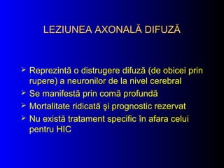 LEZIUNEA AXONALĂ DIFUZĂLEZIUNEA AXONALĂ DIFUZĂ
 Reprezintă o distrugere difuză (de obicei prin
rupere) a neuronilor de la nivel cerebral
 Se manifestă prin comă profundă
 Mortalitate ridicată şi prognostic rezervat
 Nu există tratament specific în afara celui
pentru HIC
 