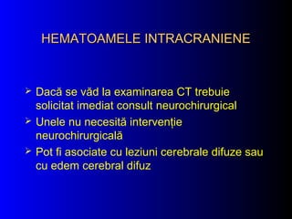 HEMATOAMELE INTRACRANIENEHEMATOAMELE INTRACRANIENE
 Dacă se văd la examinarea CT trebuie
solicitat imediat consult neurochirurgical
 Unele nu necesită intervenţie
neurochirurgicală
 Pot fi asociate cu leziuni cerebrale difuze sau
cu edem cerebral difuz
 