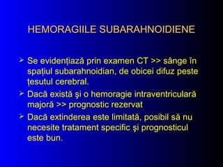 HEMORAGIILE SUBARAHNOIDIENEHEMORAGIILE SUBARAHNOIDIENE
 Se evidenţiază prin examen CT >> sânge în
spaţiul subarahnoidian, de obicei difuz peste
ţesutul cerebral.
 Dacă există şi o hemoragie intraventriculară
majoră >> prognostic rezervat
 Dacă extinderea este limitată, posibil să nu
necesite tratament specific şi prognosticul
este bun.
 