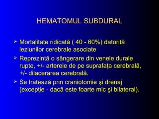 HEMATOMUL SUBDURALHEMATOMUL SUBDURAL
 Mortalitate ridicată ( 40 - 60%) datorită
leziunilor cerebrale asociate
 Reprezintă o sângerare din venele durale
rupte, +/- arterele de pe suprafaţa cerebrală,
+/- dilacerarea cerebrală.
 Se tratează prin craniotomie şi drenaj
(excepţie - dacă este foarte mic şi bilateral).
 