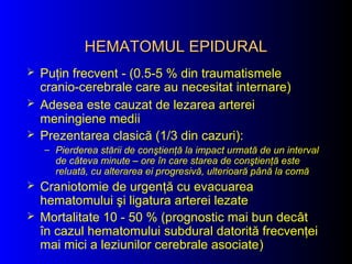 HEMATOMUL EPIDURALHEMATOMUL EPIDURAL
 Puţin frecvent - (0.5-5 % din traumatismele
cranio-cerebrale care au necesitat internare)
 Adesea este cauzat de lezarea arterei
meningiene medii
 Prezentarea clasică (1/3 din cazuri):
– Pierderea stării de conştienţă la impact urmată de un interval
de câteva minute – ore în care starea de conştienţă este
reluată, cu alterarea ei progresivă, ulterioară până la comă
 Craniotomie de urgenţă cu evacuarea
hematomului şi ligatura arterei lezate
 Mortalitate 10 - 50 % (prognostic mai bun decât
în cazul hematomului subdural datorită frecvenţei
mai mici a leziunilor cerebrale asociate)
 