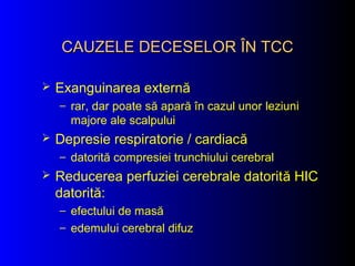 CAUZELE DECESELORCAUZELE DECESELOR ÎÎN TCCN TCC
 Exanguinarea externă
– rar, dar poate să apară în cazul unor leziuni
majore ale scalpului
 Depresie respiratorie / cardiacă
– datorită compresiei trunchiului cerebral
 Reducerea perfuziei cerebrale datorită HIC
datorită:
– efectului de masă
– edemului cerebral difuz
 