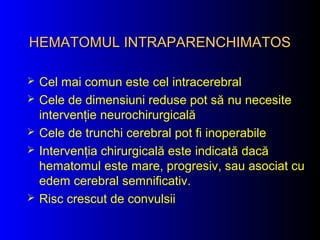 HEMATOMUL INTRAPARENCHIMATOSHEMATOMUL INTRAPARENCHIMATOS
 Cel mai comun este cel intracerebral
 Cele de dimensiuni reduse pot să nu necesite
intervenţie neurochirurgicală
 Cele de trunchi cerebral pot fi inoperabile
 Intervenţia chirurgicală este indicată dacă
hematomul este mare, progresiv, sau asociat cu
edem cerebral semnificativ.
 Risc crescut de convulsii
 