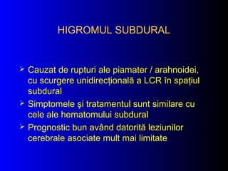 HIGROMUL SUBDURALHIGROMUL SUBDURAL
 Cauzat de rupturi ale piamater / arahnoidei,
cu scurgere unidirecţională a LCR în spaţiul
subdural
 Simptomele şi tratamentul sunt similare cu
cele ale hematomului subdural
 Prognostic bun având datorită leziunilor
cerebrale asociate mult mai limitate
 