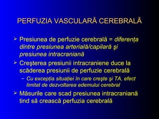 PERFUZIA VASCULARĂ CEREBRALĂPERFUZIA VASCULARĂ CEREBRALĂ
 Presiunea de perfuzie cerebrală = diferenţa
dintre presiunea arterială/capilară şi
presiunea intracraniană
 Creşterea presiunii intracraniene duce la
scăderea presiunii de perfuzie cerebrală
– Cu excepţia situaţiei în care creşte şi TA, efect
limitat de dezvoltarea edemului cerebral
 Măsurile care scad presiunea intracraniană
tind să crească perfuzia cerebrală
 