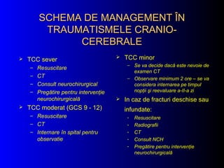 SCHEMA DE MANAGEMENT ÎNSCHEMA DE MANAGEMENT ÎN
TRAUMATISMELE CRANIO-TRAUMATISMELE CRANIO-
CEREBRALECEREBRALE
 TCC sever
– Resuscitare
– CT
– Consult neurochirurgical
– Pregătire pentru intervenţie
neurochirurgicală
 TCC moderat (GCS 9 - 12)
– Resuscitare
– CT
– Internare în spital pentru
observatie
 TCC minor
– Se va decide dacă este nevoie de
examen CT
– Observare minimum 2 ore – se va
considera internarea pe timpul
nopţii şi reevaluare a-II-a zi
 In caz de fracturi deschise sau
infundate:
- Resuscitare
- Radiografii
- CT
- Consult NCH
- Pregătire pentru intervenţie
neurochirurgicală
 