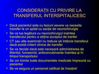 CONSIDERAŢII CU PRIVIRE LACONSIDERAŢII CU PRIVIRE LA
TRANSFERUL INTERSPITALICESCTRANSFERUL INTERSPITALICESC
 Dacă pacientul este cu leziuni severe va necesita
transfer la un spital cu secţie de neurochirurgie
 Se va lua legătura cu neurochirurgul inaintea
transferului pentru a obţine acceptul de tranfer
 CT sau alte examinări nu trebuie să întârzie transferul
dacă există criterii clinice de transfer
 Se va decide dacă este necesară administrarea de
Manitol, furosemid, anticonvulsivante înaintea şi în
timpul transportului
 Se vor trimite toate documentele medicale împreună cu
pacientul
 Se va asigura un personal calificat de însoţire!
 