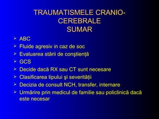 TRAUMATISMELE CRANIO-TRAUMATISMELE CRANIO-
CEREBRALECEREBRALE
SUMARSUMAR
 ABC
 Fluide agresiv in caz de soc
 Evaluarea stării de conştienţă
 GCS
 Decide dacă RX sau CT sunt necesare
 Clasificarea tipului şi severităţii
 Decizia de consult NCH, transfer, internare
 Urmărire prin medicul de familie sau policlinică dacă
este necesar
 