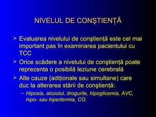NIVELUL DE CONŞTIENŢĂNIVELUL DE CONŞTIENŢĂ
 Evaluarea nivelului de conştienţă este cel mai
important pas în examinarea pacientului cu
TCC
 Orice scădere a nivelului de conştienţă poate
reprezenta o posibilă leziune cerebrală
 Alte cauze (adiţionale sau simultane) care
duc la alterarea stării de conştienţă:
– Hipoxia, alcoolul, drogurile, hipoglicemia, AVC,
hipo- sau hipertermia, CO.
 
