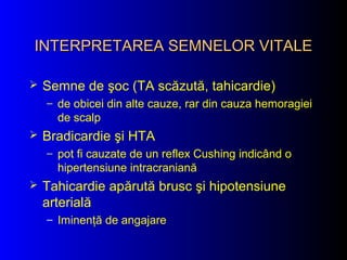 INTERPRETAREA SEMNELOR VITALEINTERPRETAREA SEMNELOR VITALE
 Semne de şoc (TA scăzută, tahicardie)
– de obicei din alte cauze, rar din cauza hemoragiei
de scalp
 Bradicardie şi HTA
– pot fi cauzate de un reflex Cushing indicând o
hipertensiune intracraniană
 Tahicardie apărută brusc şi hipotensiune
arterială
– Iminenţă de angajare
 