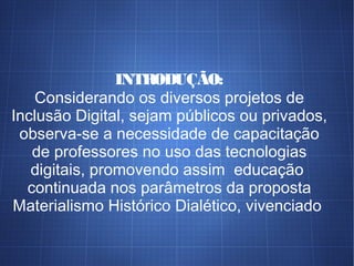 INTRODUÇÃO:
Considerando os diversos projetos de
Inclusão Digital, sejam públicos ou privados,
observa-se a necessidade de capacitação
de professores no uso das tecnologias
digitais, promovendo assim educação
continuada nos parâmetros da proposta
Materialismo Histórico Dialético, vivenciado
 
