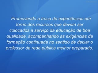 Promovendo a troca de experiências em
torno dos recursos que devem ser
colocados a serviço da educação de boa
qualidade, acompanhando as exigências da
formação continuada no sentido de deixar o
professor da rede pública melhor preparado.
 