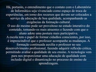 Há, portanto, o entendimento que o contato com o Laboratório
de Informática seja vivenciado como espaço de troca de
experiências, em torno dos recursos que devem ser colocados a
serviço da educação de boa qualidade, acompanhando as
exigências da formação cultural.
O uso do mesmo pode ser proveitoso no estudo interativo do
conteúdo, tornando-os mais atraentes e fazendo com que o
aluno adote uma postura mais participativa.
A escola tem o papel de formar cidadãos conscientes, por isso,
é imprescindível que o professor acompanhe as mudanças. A
formação continuada auxilia o professor no seu
desenvolvimento profissional, fazendo adquirir reflexão critica,
permitindo avaliar a qualidade de seu ensino. A tecnologia vem
para nos proporcionar uma educação de qualidade com
inclusão digital e dinamização no processo de ensino de
aprendizagem.
 