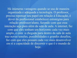 Há inúmeras vantagens quando se usa de maneira
organizada e adequada a tecnologia. O professor,
precisa repensar seu papel em relação à Educação, é
dever do profissional estabelecer estratégias para
relação professor/aluno, fazendo com que essa
interação seja para além da sala de aula. A internet, faz
com que eles tenham um horizonte cada vez mais
amplo, e com a chegada para dentro da sala de aula
traz novas tensões, possibilidades e grandes desafios,
faz com que eles possam cada vez mais desenvolver
em si a capacidade de discernir o que é o mundo de
hoje.
 