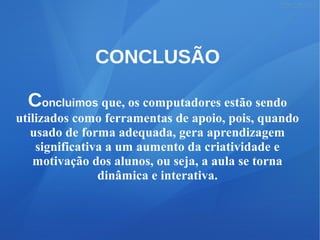 CONCLUSÃO
Concluimos que, os computadores estão sendo
utilizados como ferramentas de apoio, pois, quando
usado de forma adequada, gera aprendizagem
significativa a um aumento da criatividade e
motivação dos alunos, ou seja, a aula se torna
dinâmica e interativa.
 