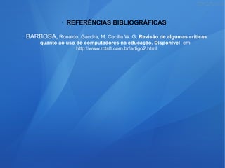 • REFERÊNCIAS BIBLIOGRÁFICAS
BARBOSA, Ronaldo. Gandra, M. Cecilia W. G. Revisão de algumas criticas
quanto ao uso do computadores na educação. Disponível em:
http://www.rctsft.com.br/artigo2.html
 