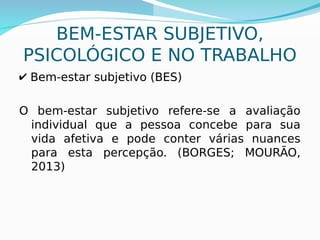 13
BEM-ESTAR SUBJETIVO,
PSICOLÓGICO E NO TRABALHO
✔ Bem-estar subjetivo (BES)
O bem-estar subjetivo refere-se a avaliação
individual que a pessoa concebe para sua
vida afetiva e pode conter várias nuances
para esta percepção. (BORGES; MOURÃO,
2013)
 