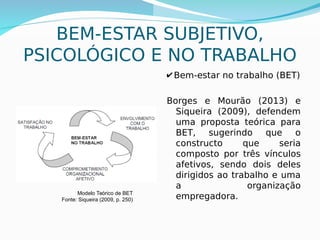 15
Modelo Teórico de BET
Fonte: Siqueira (2009, p. 250)
BEM-ESTAR SUBJETIVO,
PSICOLÓGICO E NO TRABALHO
✔ Bem-estar no trabalho (BET)
Borges e Mourão (2013) e
Siqueira (2009), defendem
uma proposta teórica para
BET, sugerindo que o
constructo que seria
composto por três vínculos
afetivos, sendo dois deles
dirigidos ao trabalho e uma
a organização
empregadora.
 