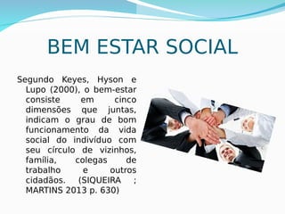 16
BEM ESTAR SOCIAL
Segundo Keyes, Hyson e
Lupo (2000), o bem-estar
consiste em cinco
dimensões que juntas,
indicam o grau de bom
funcionamento da vida
social do indivíduo com
seu círculo de vizinhos,
família, colegas de
trabalho e outros
cidadãos. (SIQUEIRA ;
MARTINS 2013 p. 630)
 