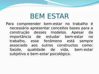 BEM ESTAR
Para compreender bem-estar no trabalho é
necessário apresentar conceitos bases para a
construção desses modelos. Apesar da
importância de estudar bem-estar no
trabalho, esse fenômeno está sempre
associado aos outros constructos como:
Saúde, qualidade de vida, bem-estar
subjetivo e bem-estar psicológico.
 