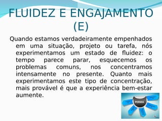 FLUIDEZ E ENGAJAMENTO
(E)
Quando estamos verdadeiramente empenhados
em uma situação, projeto ou tarefa, nós
experimentamos um estado de fluidez: o
tempo parece parar, esquecemos os
problemas comuns, nos concentramos
intensamente no presente. Quanto mais
experimentamos este tipo de concentração,
mais provável é que a experiência bem-estar
aumente.
 