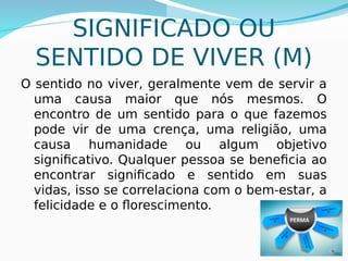 SIGNIFICADO OU
SENTIDO DE VIVER (M)
O sentido no viver, geralmente vem de servir a
uma causa maior que nós mesmos. O
encontro de um sentido para o que fazemos
pode vir de uma crença, uma religião, uma
causa humanidade ou algum objetivo
significativo. Qualquer pessoa se beneficia ao
encontrar significado e sentido em suas
vidas, isso se correlaciona com o bem-estar, a
felicidade e o florescimento.
 