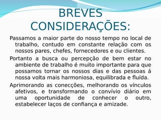BREVES
CONSIDERAÇÕES:
Passamos a maior parte do nosso tempo no local de
trabalho, contudo em constante relação com os
nossos pares, chefes, fornecedores e ou clientes.
Portanto a busca ou percepção de bem estar no
ambiente de trabalho é muito importante para que
possamos tornar os nossos dias e das pessoas á
nossa volta mais harmoniosa, equilibrada e fluída.
Aprimorando as conecções, melhorando os vínculos
afetivos, e transformando o convívio diário em
uma oportunidade de conhecer o outro,
estabelecer laços de confiança e amizade.
 