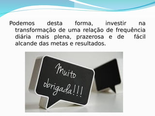 Podemos desta forma, investir na
transformação de uma relação de frequência
diária mais plena, prazerosa e de fácil
alcande das metas e resultados.
 