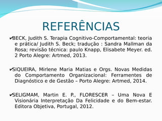 30
REFERÊNCIAS
✔BECK, Judith S. Terapia Cognitivo-Comportamental: teoria
e prática/ Judith S. Beck; tradução : Sandra Mallman da
Rosa; revisão técnica: paulo Knapp, Elisabete Meyer. ed.
2 Porto Alegre: Artmed, 2013.
✔SIQUEIRA, Mirlene Maria Matias e Orgs. Novas Medidas
do Comportamento Organizacional: Ferramentes de
Diagnóstico e de Gestão – Porto Alegre: Artmed, 2014.
✔SELIGMAM, Martin E. P., FLORESCER – Uma Nova E
Visionária Interpretação Da Felicidade e do Bem-estar.
Editora Objetiva, Portugal, 2012.
 