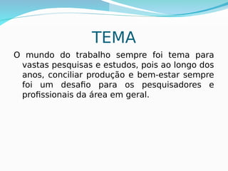 TEMA
O mundo do trabalho sempre foi tema para
vastas pesquisas e estudos, pois ao longo dos
anos, conciliar produção e bem-estar sempre
foi um desafio para os pesquisadores e
profissionais da área em geral.
 