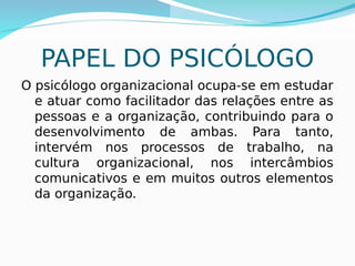 PAPEL DO PSICÓLOGO
O psicólogo organizacional ocupa-se em estudar
e atuar como facilitador das relações entre as
pessoas e a organização, contribuindo para o
desenvolvimento de ambas. Para tanto,
intervém nos processos de trabalho, na
cultura organizacional, nos intercâmbios
comunicativos e em muitos outros elementos
da organização.
 