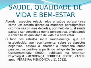SAÚDE, QUALIDADE DE
VIDA E BEM-ESTAR
Abordar aspectos relacionados a saúde apresenta-se
como um desafio diante da mudança paradigmática
ocorrida nas últimas décadas, por meio da qual saúde
passa a ser concebida numa perspectiva, englobando
o conceito de qualidade de vida e o bem estar.
O foco nos estudos sobre saúde-doença, que era
estabelecido, até recentemente, sobre os aspectos
negativos, passou a abordar o fenômeno numa
perspectiva positiva a partir do artigo de Seligman;
Csikszentmihalyi (2000), publicado na American
Psycologist. (MENDONÇA; FERREIRA; PORTO; ZANINI;
apud, FERREIRA; MENDONÇA p.11 2012).
 