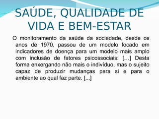 7
SAÚDE, QUALIDADE DE
VIDA E BEM-ESTAR
O monitoramento da saúde da sociedade, desde os
anos de 1970, passou de um modelo focado em
indicadores de doença para um modelo mais amplo
com inclusão de fatores psicossociais: […] Desta
forma enxergando não mais o indivíduo, mas o sujeito
capaz de produzir mudanças para si e para o
ambiente ao qual faz parte. [...]
 