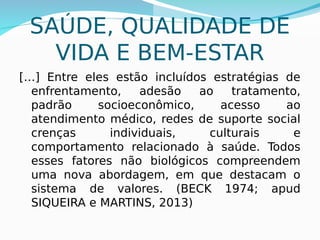 SAÚDE, QUALIDADE DE
VIDA E BEM-ESTAR
[…] Entre eles estão incluídos estratégias de
enfrentamento, adesão ao tratamento,
padrão socioeconômico, acesso ao
atendimento médico, redes de suporte social
crenças individuais, culturais e
comportamento relacionado à saúde. Todos
esses fatores não biológicos compreendem
uma nova abordagem, em que destacam o
sistema de valores. (BECK 1974; apud
SIQUEIRA e MARTINS, 2013)
 