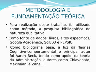 9
METODOLOGIA E
FUNDAMENTAÇÃO TEÓRICA
• Para realização deste trabalho, foi utilizado
como método, a pesquisa bibliográfica de
natureza qualitativa.
• Como fonte de dados: livros, sites específicos,
Google Acadêmico, SciELO e PEPSIC.
• Como bibliografia base, a luz da Teorias
Cognitivo-comportamental o principal autor
foi Aaron Beck, tendo como apoio, da teoria
da Administração, autores como Chiavenato,
Maximiani e Zanelli .
 