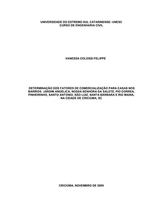 1
UNIVERSIDADE DO EXTREMO SUL CATARINENSE- UNESC
CURSO DE ENGENHARIA CIVIL
VANESSA COLOSSI FELIPPE
DETERMINAÇÃO DOS FATORES DE COMERCIALIZAÇÃO PARA CASAS NOS
BAIRROS: JARDIM ANGÉLICA, NOSSA SENHORA DA SALETE, PIO CORREA,
PINHEIRINHO, SANTO ANTONIO, SÃO LUIZ, SANTA BÁRBARA E RIO MAINA,
NA CIDADE DE CRICIUMA, SC
CRICIÚMA, NOVEMBRO DE 2009
 