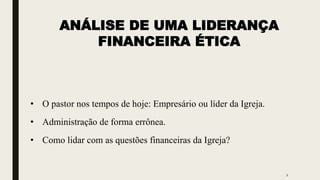 ANÁLISE DE UMA LIDERANÇA
FINANCEIRA ÉTICA
• O pastor nos tempos de hoje: Empresário ou líder da Igreja.
• Administração de forma errônea.
• Como lidar com as questões financeiras da Igreja?
2
 