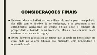 CONSIDERAÇÕES FINAIS
■ Existem lideres eclesiásticos que utilizam de meios para manipulação
dos fiéis com o objetivo de se enriquecer, e os conduzem a um
entendimento equivocado do ensino bíblico onde o conceito de
prosperidade é baseado numa troca com Deus e não em uma busca
contínua na dependência da graça.
■ Existe liderança eclesiástica de caráter que se apoia na honestidade, na
ética onde os valores bíblicos são praticados com honestidade e
responsabilidade.
8
 