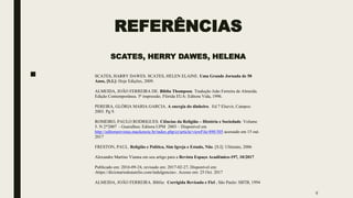 REFERÊNCIAS
SCATES, HERRY DAWES, HELENA
■
9
SCATES, HARRY DAWES. SCATES, HELEN ELAINE. Uma Grande Jornada de 50
Anos, [S.I.]: Hoje Edições, 2009.
ALMEIDA, JOÃO FERREIRA DE. Bíblia Thompson. Tradução João Ferreira de Almeida.
Edição Contemporânea. 5ª impressão. Flórida EUA: Editora Vida, 1996.
PEREIRA, GLÓRIA MARIA GARCIA. A energia do dinheiro. Ed 7 Elsevir, Campos:
2003. Pg 9.
ROMEIRO, PAULO RODRIGUES. Ciências da Religião – História e Sociedade. Volume
5. N 2*2007 - Guarulhos: Editora UPM 2003 – Disponível em
http://editorarevistas.mackenzie.br/index.php/cr/article/viewFile/490/305 acessado em 15 out.
2017
FRESTON, PAUL. Religião e Política, Sim Igreja e Estado, Não. [S.I]: Ultimato, 2006
Alexandre Martins Vianna em seu artigo para a Revista Espaço Acadêmico-197, 10/2017
Publicado em: 2016-09-24, revisado em: 2017-02-27, Disponível em:
‹https://dicionariodoaurelio.com/indulgencias›. Acesso em: 25 Oct. 2017
ALMEIDA, JOÃO FERREIRA. Bíblia: Corrigida Revisada e Fiel . São Paulo: SBTB, 1994
 