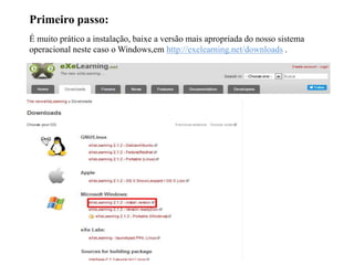 Primeiro passo:
É muito prático a instalação, baixe a versão mais apropriada do nosso sistema
operacional neste caso o Windows,em http://exelearning.net/downloads .
 