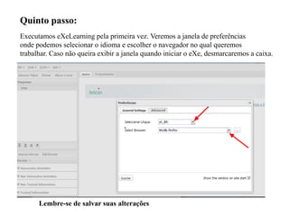 Quinto passo:
Executamos eXeLearning pela primeira vez. Veremos a janela de preferências
onde podemos selecionar o idioma e escolher o navegador no qual queremos
trabalhar. Caso não queira exibir a janela quando iniciar o eXe, desmarcaremos a caixa.
Lembre-se de salvar suas alterações
 