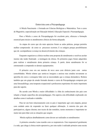 11
Entrevista com a Psicopedagoga
A Mirela Nascimento é formada em Ciências Biológicas e Matemática. Tem o curso
de Magistério, especialização em Educação Infantil, Educação Especial e Neuropedagogia.
Para a Mirela o curso de Psicopedagogia foi excelente pois, ofereceu a formação
essencial para iniciar os atendimentos clínicos de forma adequada.
As etapas do curso que ela mais apreciou foram as aulas práticas, porque permitiu
melhor compreensão de como os processos ocorrem; E os estágios porque possibilitaram
que ela acompanhasse o avanço no desenvolvimento das crianças.
Enquanto organizava a clinica recebeu uma proposta de atendimento e resolveu aceitar
mesmo não tendo finalizado a montagem da clinica. Os primeiros jogos foram adquiridos
para realizar o atendimento desta primeira criança. À partir, deste atendimento foi se
estruturando e comprando os demais equipamentos.
O primeiro caso era um menino de nove anos com dislexia junto com outras
comorbidades. Mirela relatou que sentiu-se insegura e ansiosa mas estudou novamente as
apostilas do curso e conseguiu lidar com as necessidades que a criança demandava. Relatou
também que um grupo de estudo formado durante o curso de Psicopedagogia composto por
uma fonoaudióloga, uma terapeuta ocupacional e professoras experientes foi muito importante
para dar suporte.
De acordo com Mirela a maior dificuldade é a falta de conhecimento dos pais com
relação a função específica dos psicopedagogos. Ela superou esta dificuldade explicando em
detalhes como é realizado o trabalho.
Para ter um bom relacionamento com os pais é importante agir com empatia, pensar
com cuidado antes de responder ou fazer qualquer afirmação. A maioria dos pais são
participativos, alguns choram, tem receio de dar remédios, nestes momentos é importante ter
muito tato para lidar com as situações que surgem.
Mirela explicou detalhadamente como devem ser realizados os atendimentos:
A primeira consulta é uma reunião com os responsáveis. Este responsável geralmente
é a mãe, que chega á clinica muito apreensiva, por esta razão é realizado primeiro uma escuta
 
